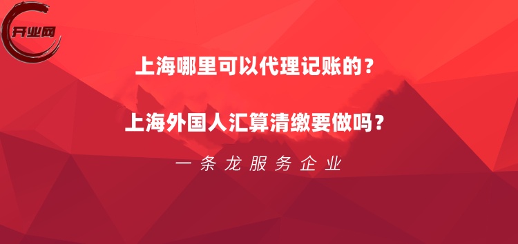上海哪里可以代理记账的?上海外国人汇算清缴要做吗